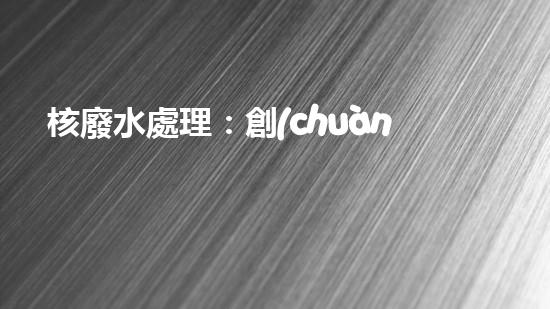 核廢水處理：創(chuàng)新科技解決方案，環(huán)境保護(hù)從我做起！